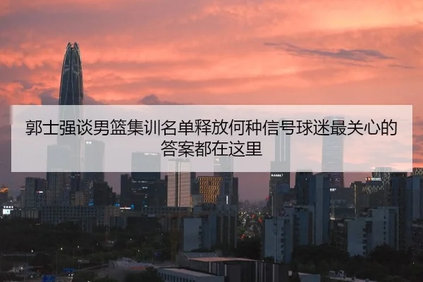 郭士强谈男篮集训名单释放何种信号球迷最关心的答案都在这里 - kaiyun